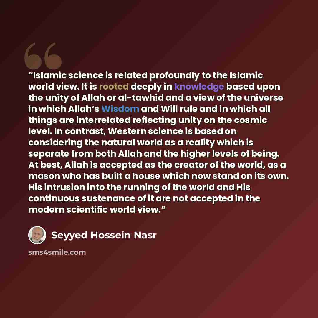 “Islamic science is related profoundly to the Islamic world view. It is rooted deeply in knowledge based upon the unity of Allah or al-tawhid and a view of the universe in which Allah’s Wisdom and Will rule and in which all things are interrelated reflecting unity on the cosmic level. In contrast…” quote by Seyyed Hossein Nasr