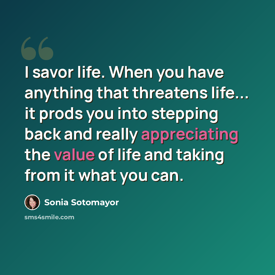 “I savor life. When you have anything that threatens life... it prods you into stepping back and really appreciating the value of life and taking from it what you can.” quote by Sonia Sotomayor