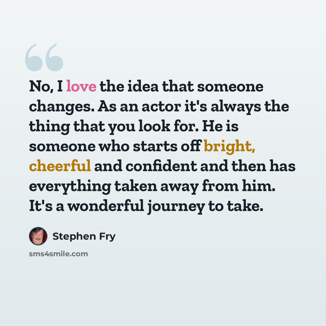 “No, I love the idea that someone changes. As an actor it's always the thing that you look for. He is someone who starts off bright, cheerful and confident and then has everything taken away from him. It's a wonderful journey to take.” quote by Stephen Fry