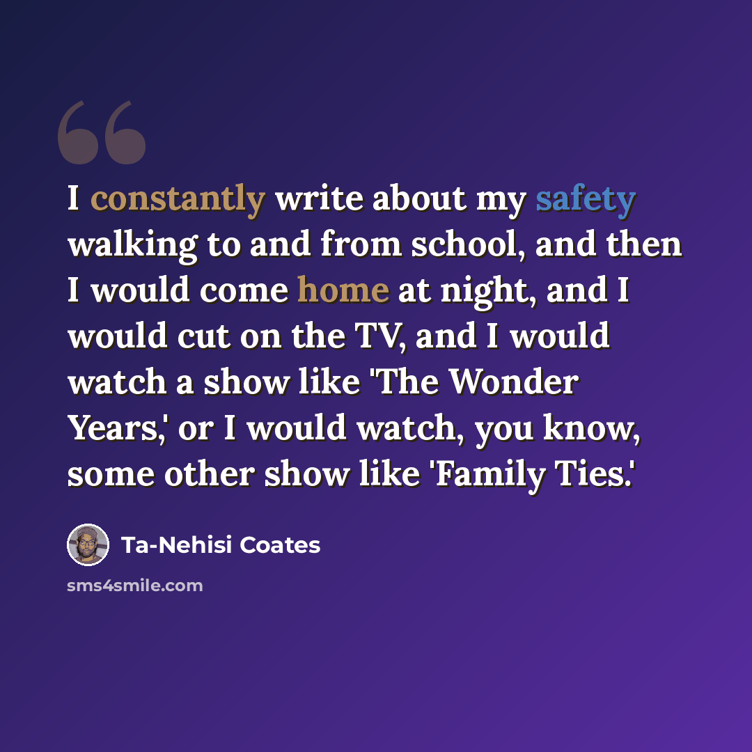 “I constantly write about my safety walking to and from school, and then I would come home at night, and I would cut on the TV, and I would watch a show like 'The Wonder Years,' or I would watch, you know, some other show like 'Family Ties.'” quote by Ta-Nehisi Coates