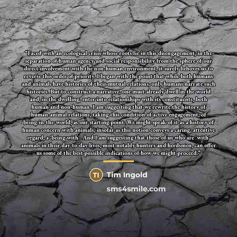 “Faced with an ecological crisis whose roots lie in this disengagement, in the separation of human agency and social responsibility from the sphere of our direct involvement with the non-human environment, it surely behoves us to reverse this order of priority. I began with the point that while…” quote by Tim Ingold
