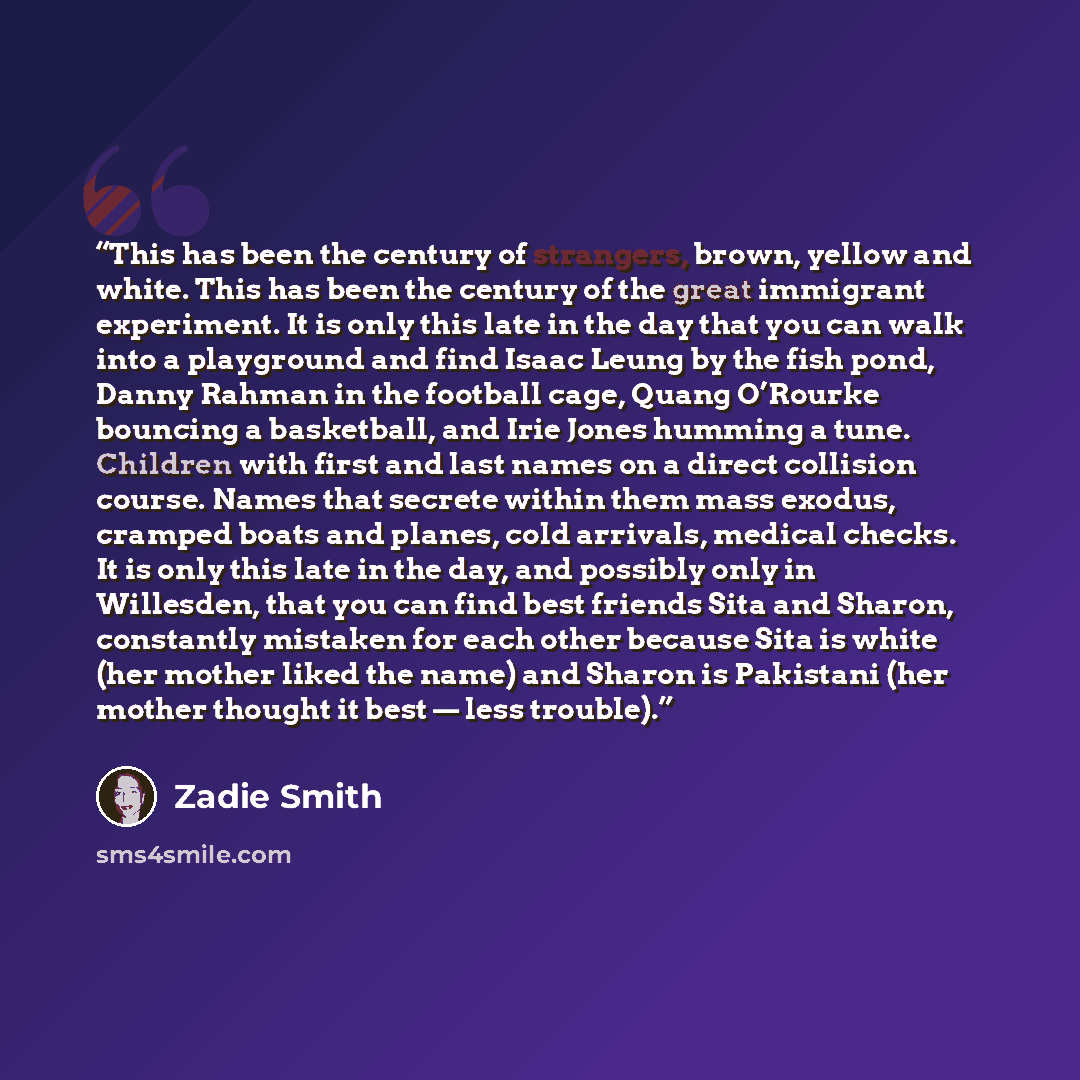 “This has been the century of strangers, brown, yellow and white. This has been the century of the great immigrant experiment. It is only this late in the day that you can walk into a playground and find Isaac Leung by the fish pond, Danny Rahman in the football cage, Quang O’Rourke bouncing a…” quote by Zadie Smith