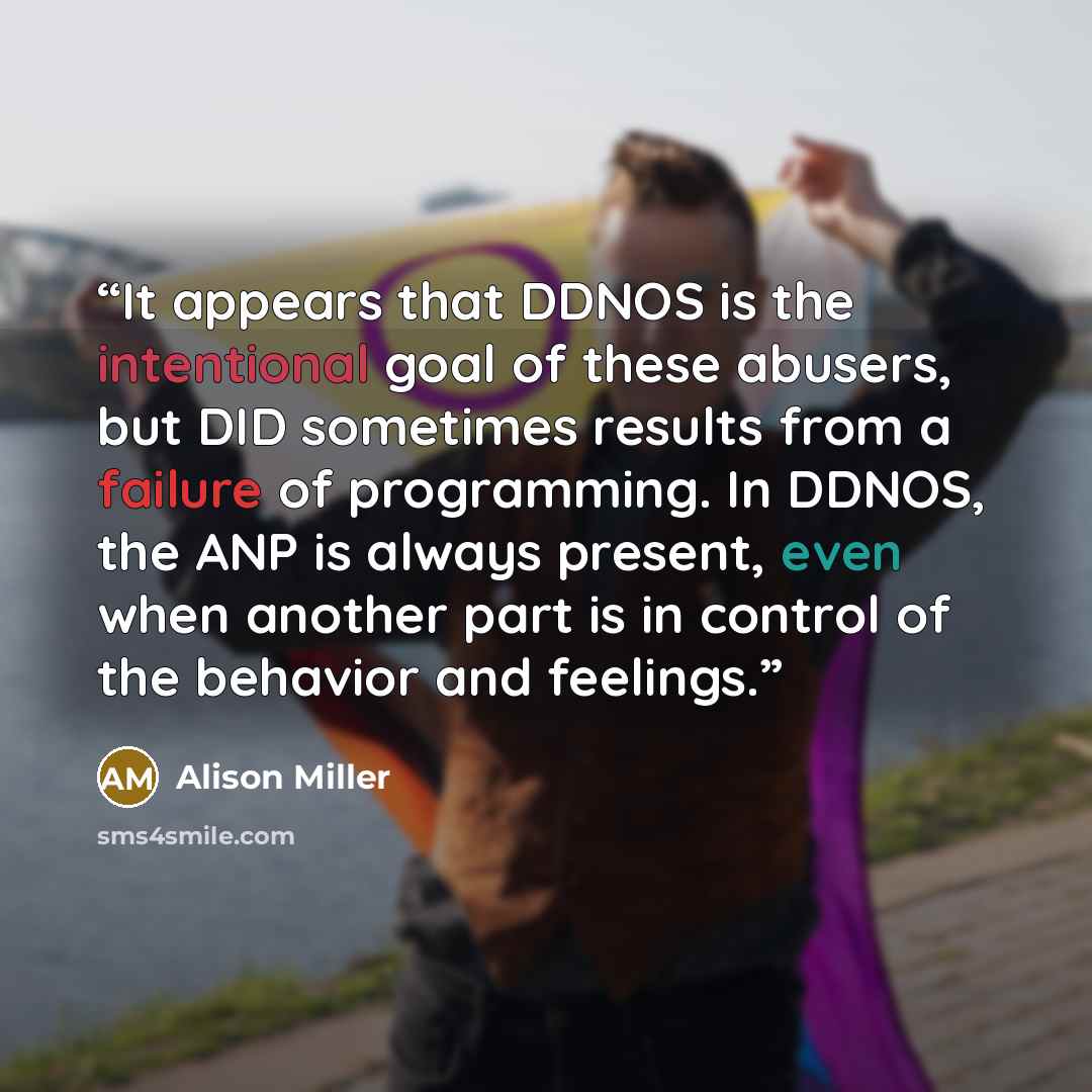 “It appears that DDNOS is the intentional goal of these abusers, but DID sometimes results from a failure of programming. In DDNOS, the ANP is always present, even when another part is in control of the behavior and feelings.” quote by Alison Miller