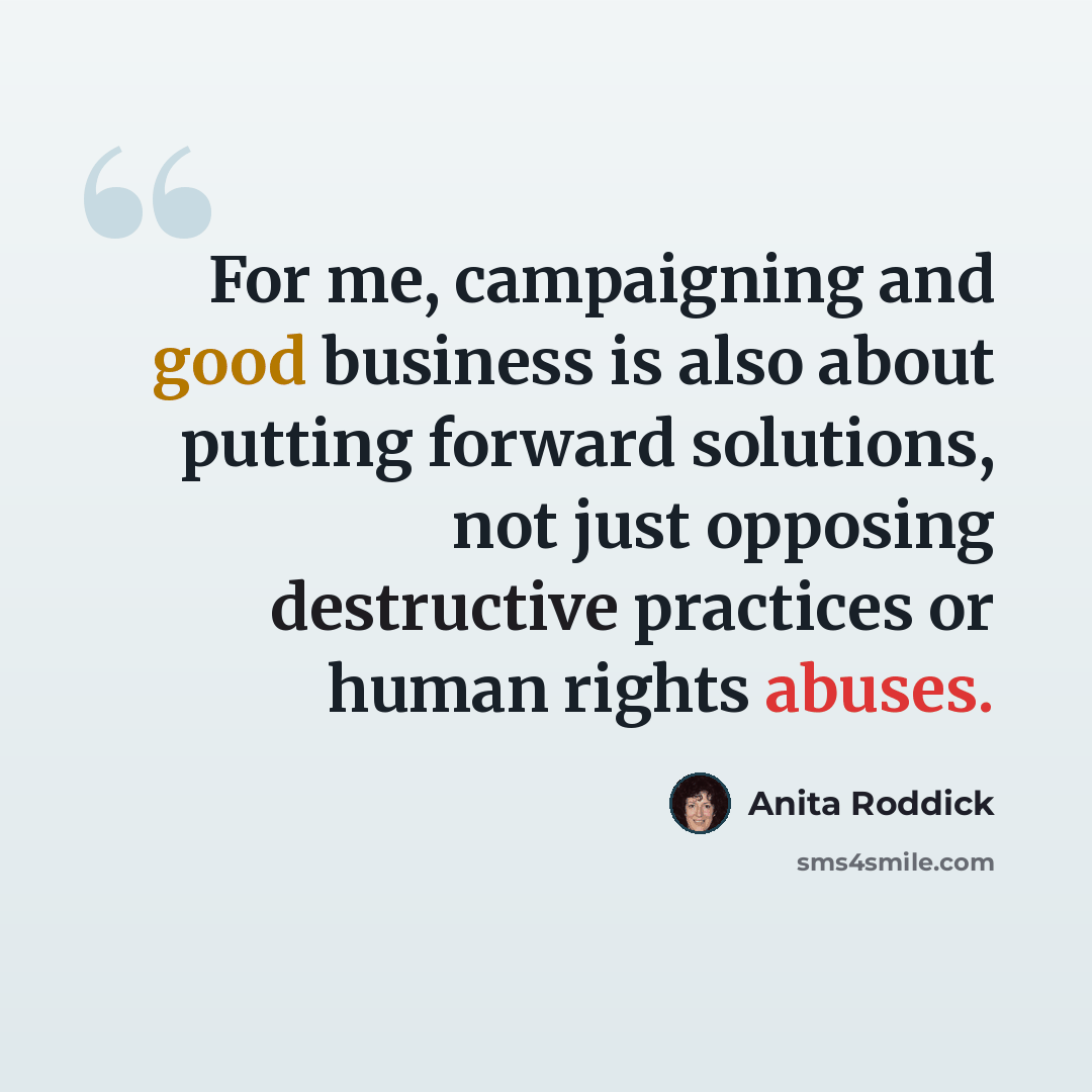 “For me, campaigning and good business is also about putting forward solutions, not just opposing destructive practices or human rights abuses.” quote by Anita Roddick