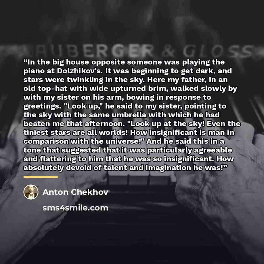 “In the big house opposite someone was playing the piano at Dolzhikov's. It was beginning to get dark, and stars were twinkling in the sky. Here my father, in an old top-hat with wide upturned brim, walked slowly by with my sister on his arm, bowing in response to greetings. "Look up," he said to…” quote by Anton Chekhov