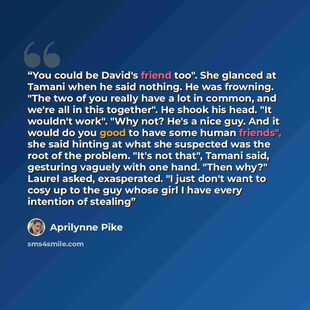 “You could be David's friend too". She glanced at Tamani when he said nothing. He was frowning. "The two of you really have a lot in common, and we're all in this together". He shook his head. "It wouldn't work". "Why not? He's a nice guy. And it would do you good to have some human friends", she…” quote by Aprilynne Pike