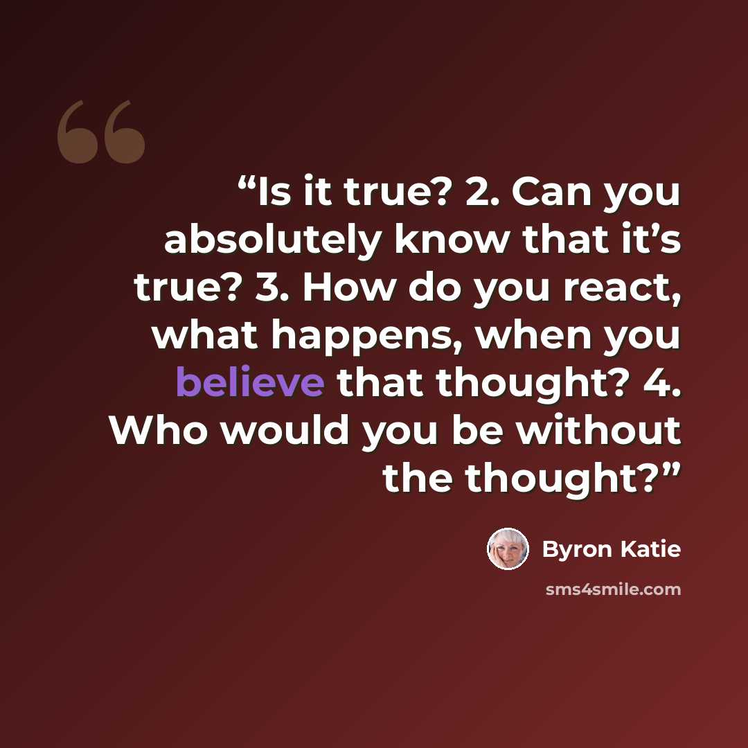 “Is it true? 2. Can you absolutely know that it’s true? 3. How do you react, what happens, when you believe that thought? 4. Who would you be without the thought?” quote by Byron Katie