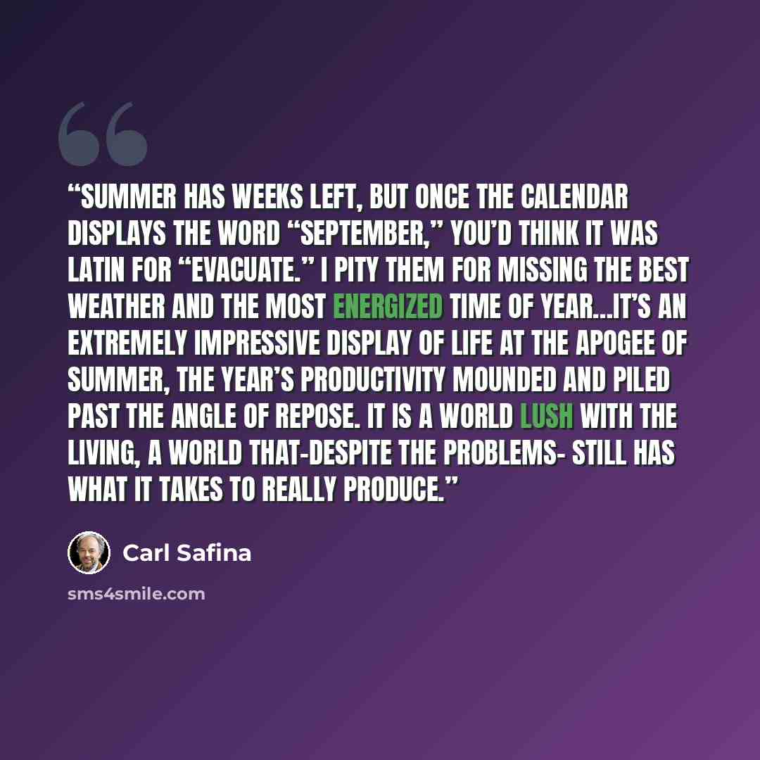 “Summer has weeks left, but once the calendar displays the word “September,” you’d think it was Latin for “evacuate.” I pity them for missing the best weather and the most energized time of year…It’s an extremely impressive display of life at the apogee of summer, the year’s productivity mounded…” quote by Carl Safina