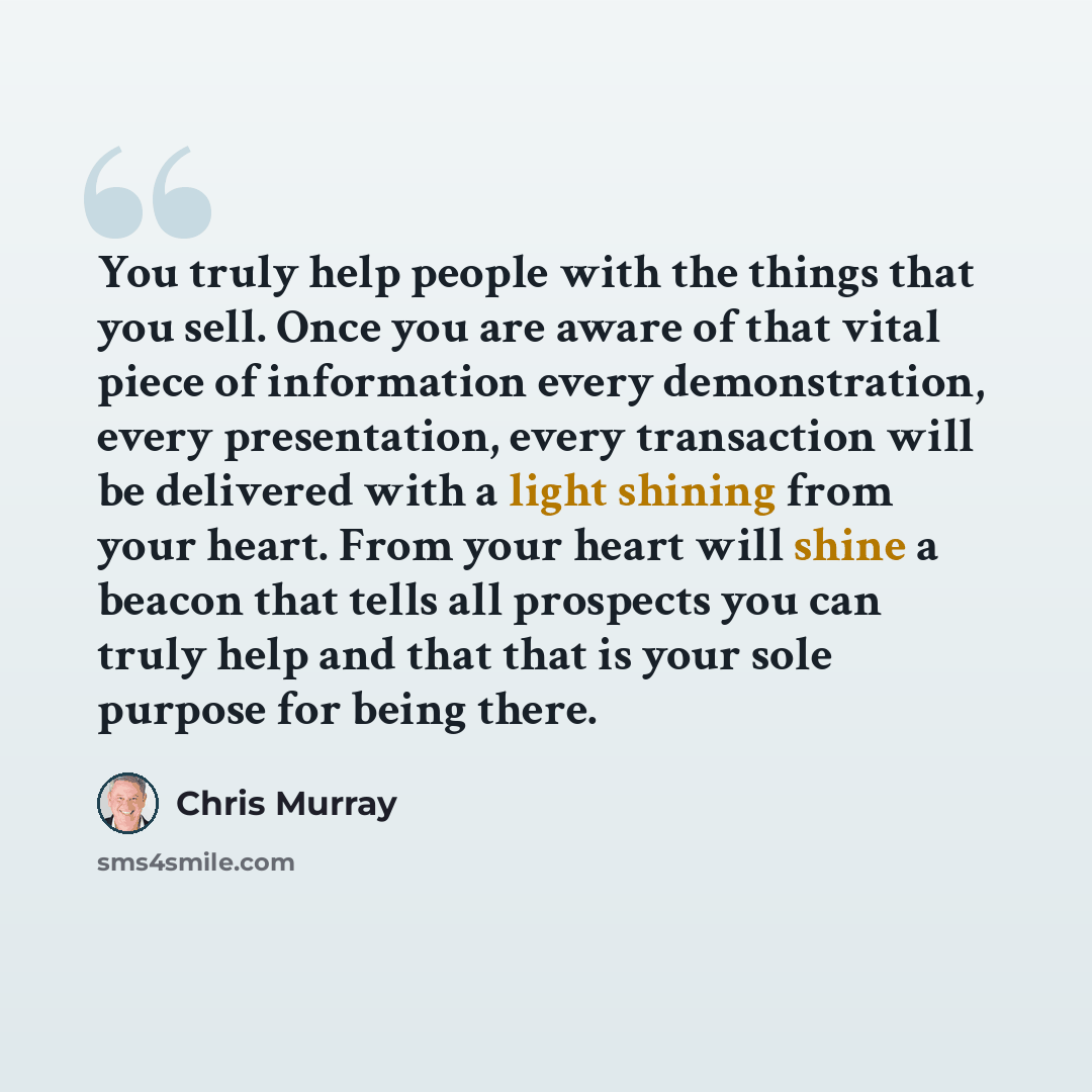 “You truly help people with the things that you sell. Once you are aware of that vital piece of information every demonstration, every presentation, every transaction will be delivered with a light shining from your heart. From your heart will shine a beacon that tells all prospects you can truly…” quote by Chris Murray