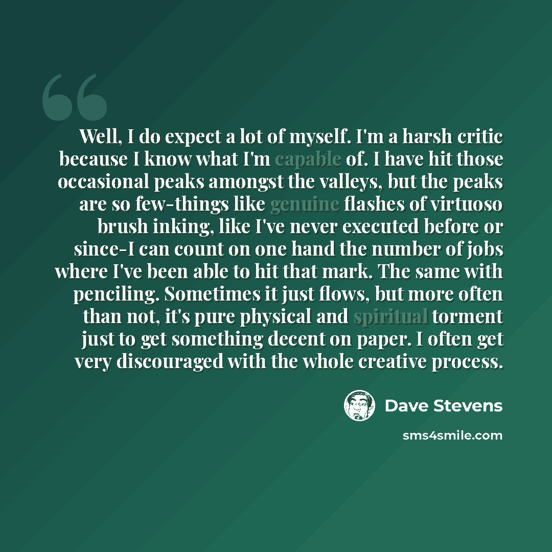 “Well, I do expect a lot of myself. I'm a harsh critic because I know what I'm capable of. I have hit those occasional peaks amongst the valleys, but the peaks are so few-things like genuine flashes of virtuoso brush inking, like I've never executed before or since-I can count on one hand the…” quote by Dave Stevens