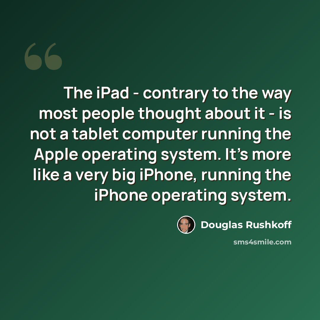 “The iPad - contrary to the way most people thought about it - is not a tablet computer running the Apple operating system. It's more like a very big iPhone, running the iPhone operating system.” quote by Douglas Rushkoff