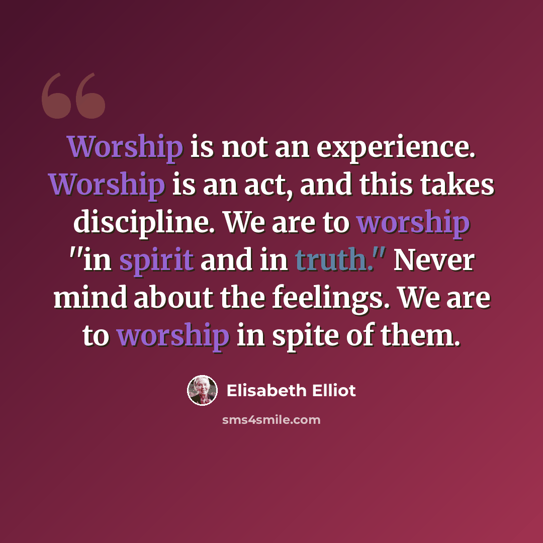 “Worship is not an experience. Worship is an act, and this takes discipline. We are to worship ''in spirit and in truth.'' Never mind about the feelings. We are to worship in spite of them.” quote by Elisabeth Elliot