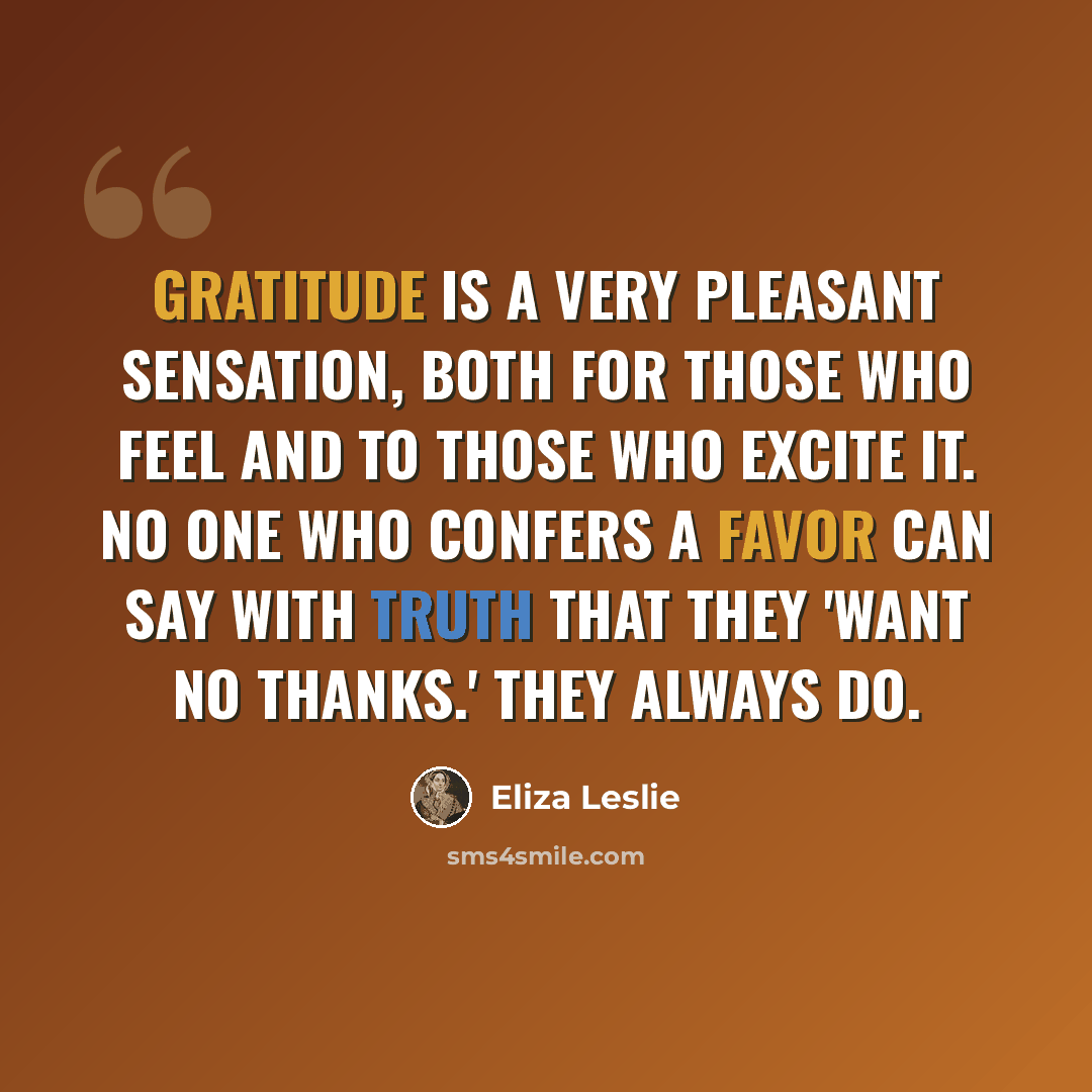 “Gratitude is a very pleasant sensation, both for those who feel and to those who excite it. No one who confers a favor can say with truth that they 'want no thanks.' They always do.” quote by Eliza Leslie