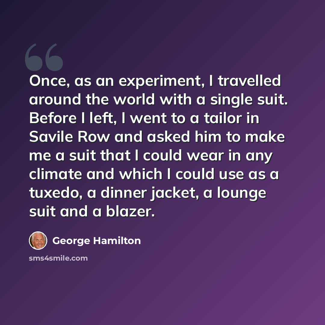 “Once, as an experiment, I travelled around the world with a single suit. Before I left, I went to a tailor in Savile Row and asked him to make me a suit that I could wear in any climate and which I could use as a tuxedo, a dinner jacket, a lounge suit and a blazer.” quote by George Hamilton