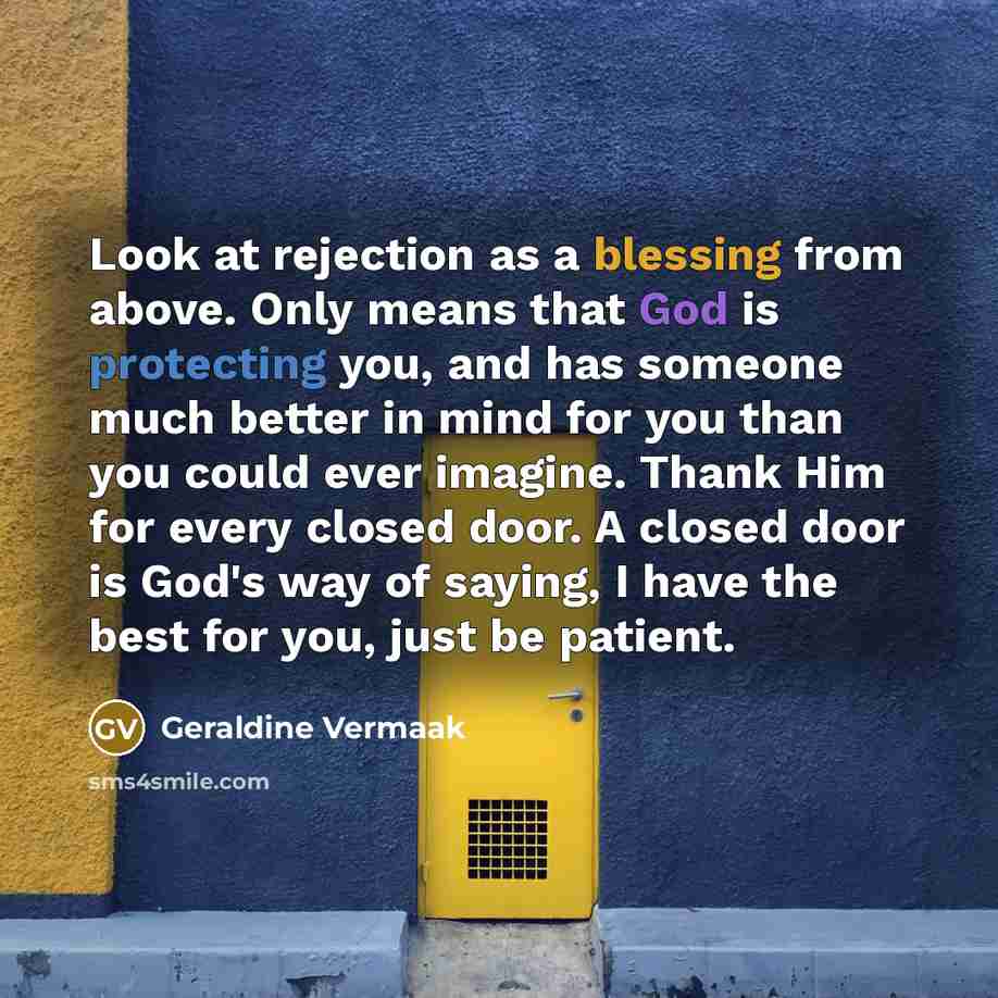 “Look at rejection as a blessing from above. Only means that God is protecting you, and has someone much better in mind for you than you could ever imagine. Thank Him for every closed door. A closed door is God's way of saying, I have the best for you, just be patient.” quote by Geraldine Vermaak