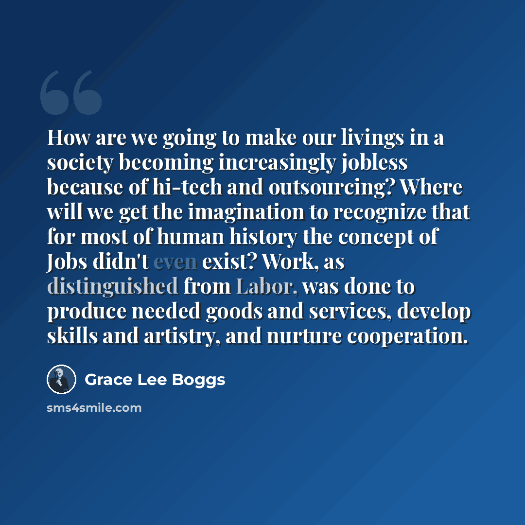 “How are we going to make our livings in a society becoming increasingly jobless because of hi-tech and outsourcing? Where will we get the imagination to recognize that for most of human history the concept of Jobs didn't even exist? Work, as distinguished from Labor, was done to produce needed…” quote by Grace Lee Boggs
