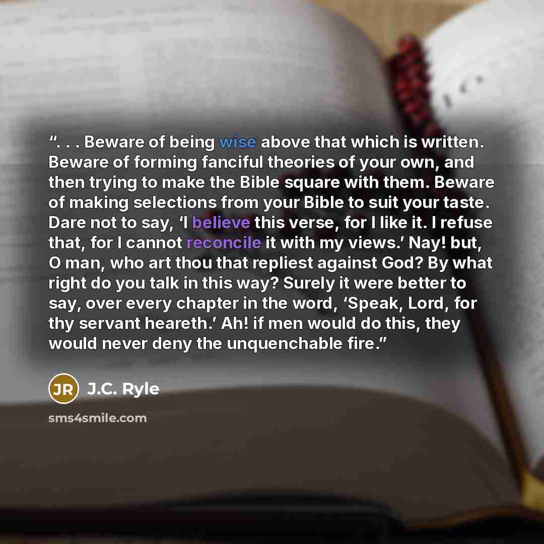 “. . . Beware of being wise above that which is written. Beware of forming fanciful theories of your own, and then trying to make the Bible square with them. Beware of making selections from your Bible to suit your taste. Dare not to say, ‘I believe this verse, for I like it. I refuse that, for I…” quote by J.C. Ryle
