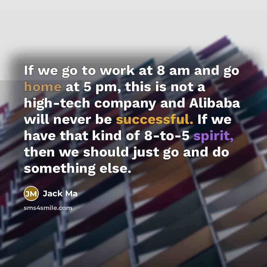 “If we go to work at 8 am and go home at 5 pm, this is not a high-tech company and Alibaba will never be successful. If we have that kind of 8-to-5 spirit, then we should just go and do something else.” quote by Jack Ma