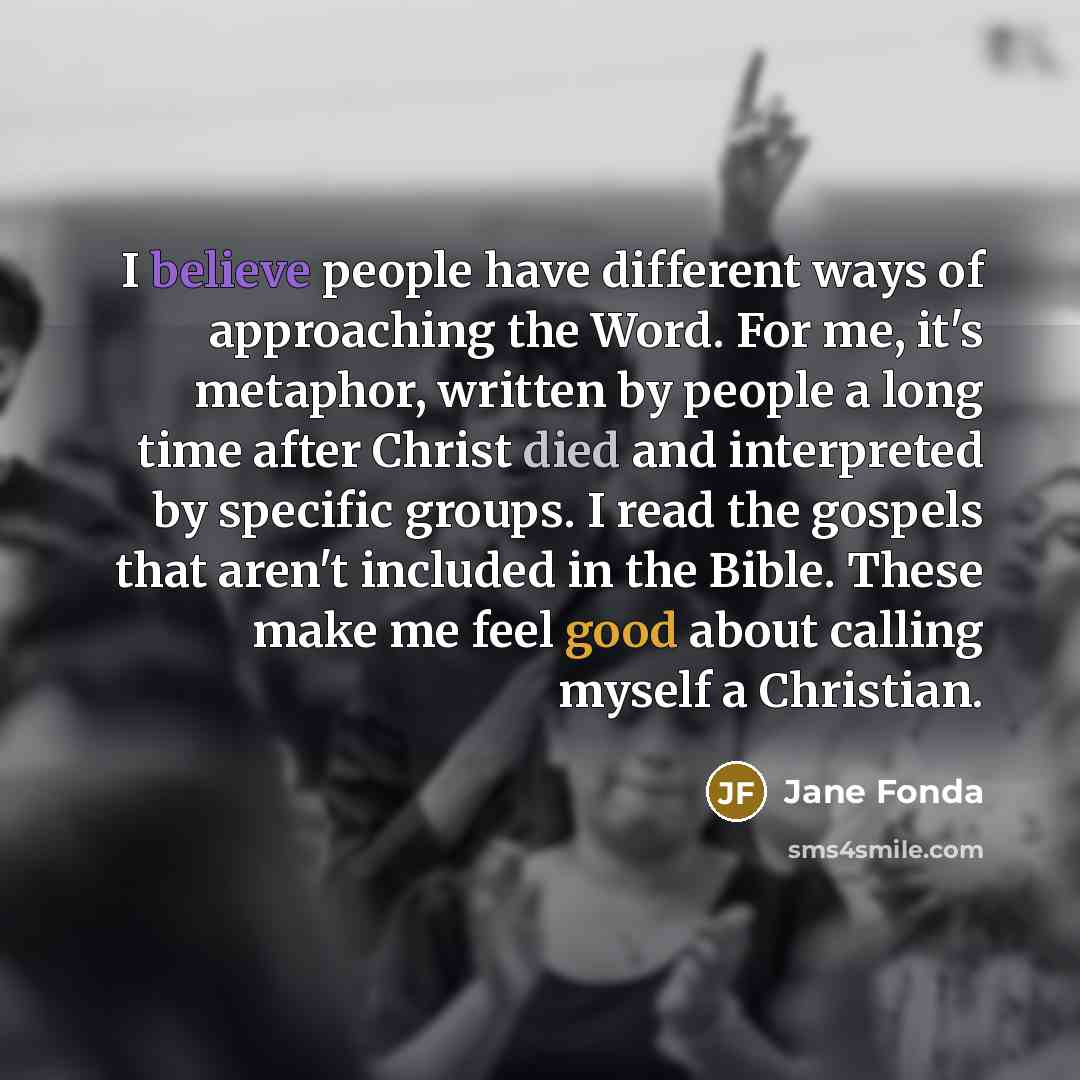 “I believe people have different ways of approaching the Word. For me, it's metaphor, written by people a long time after Christ died and interpreted by specific groups. I read the gospels that aren't included in the Bible. These make me feel good about calling myself a Christian.” quote by Jane Fonda