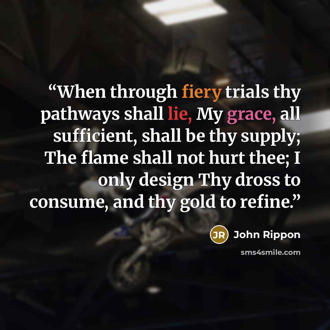 “When through fiery trials thy pathways shall lie, My grace, all sufficient, shall be thy supply; The flame shall not hurt thee; I only design Thy dross to consume, and thy gold to refine.” quote by John Rippon