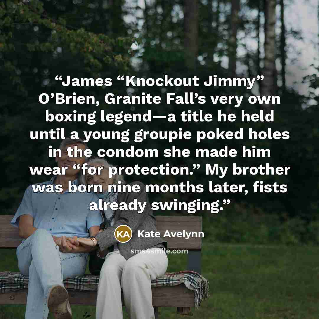 “James “Knockout Jimmy” O’Brien, Granite Fall’s very own boxing legend—a title he held until a young groupie poked holes in the condom she made him wear “for protection.” My brother was born nine months later, fists already swinging.” quote by Kate Avelynn