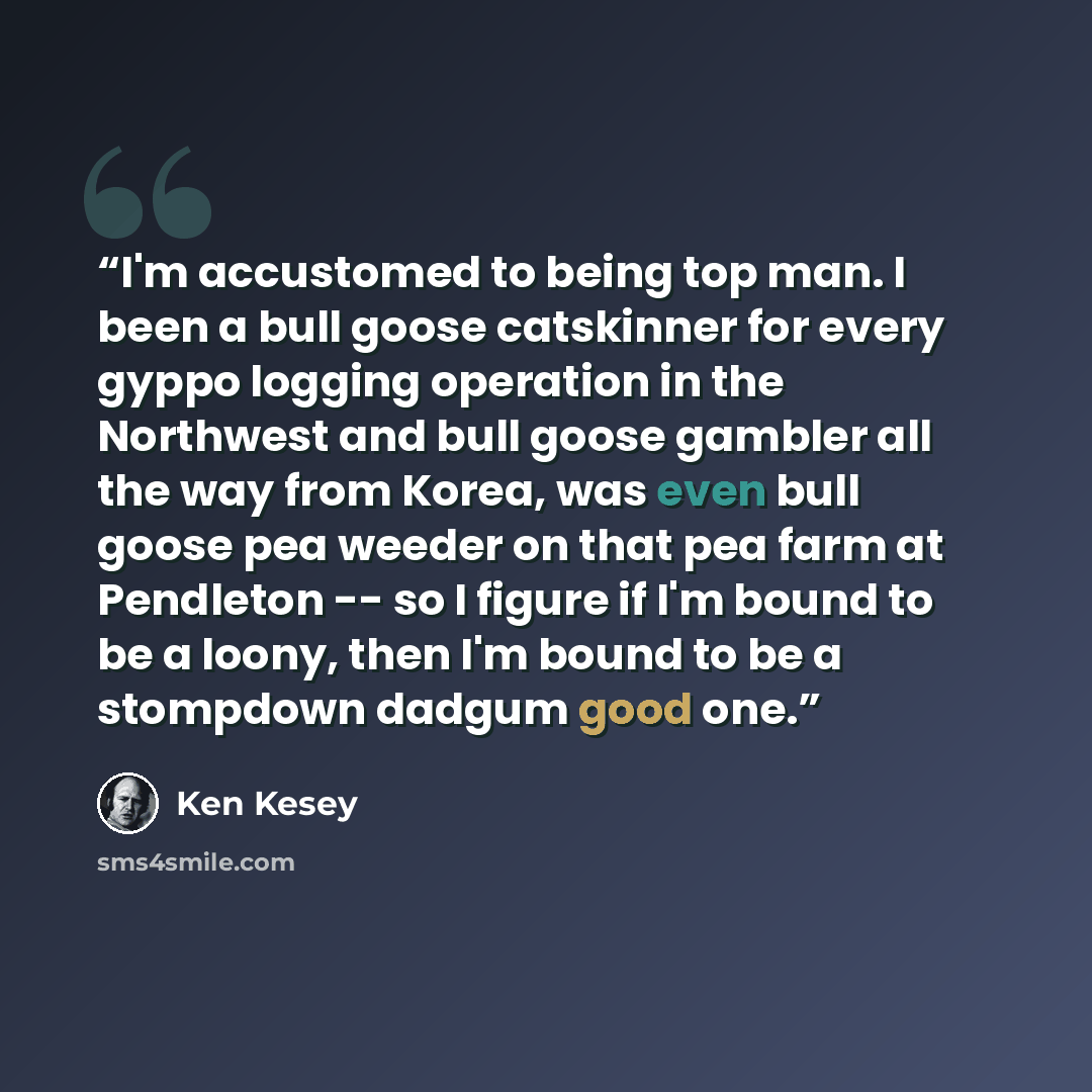 “I'm accustomed to being top man. I been a bull goose catskinner for every gyppo logging operation in the Northwest and bull goose gambler all the way from Korea, was even bull goose pea weeder on that pea farm at Pendleton -- so I figure if I'm bound to be a loony, then I'm bound to be a stompdown…” quote by Ken Kesey