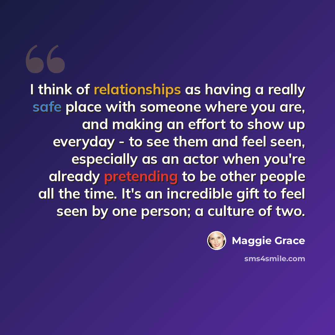 “I think of relationships as having a really safe place with someone where you are, and making an effort to show up everyday - to see them and feel seen, especially as an actor when you're already pretending to be other people all the time. It's an incredible gift to feel seen by one person; a…” quote by Maggie Grace