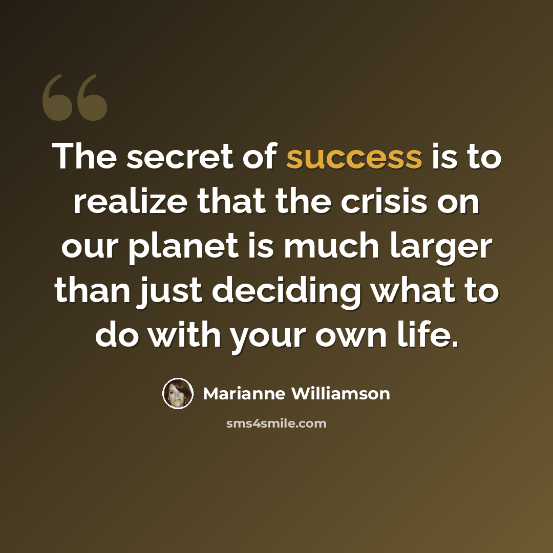 “The secret of success is to realize that the crisis on our planet is much larger than just deciding what to do with your own life.” quote by Marianne Williamson