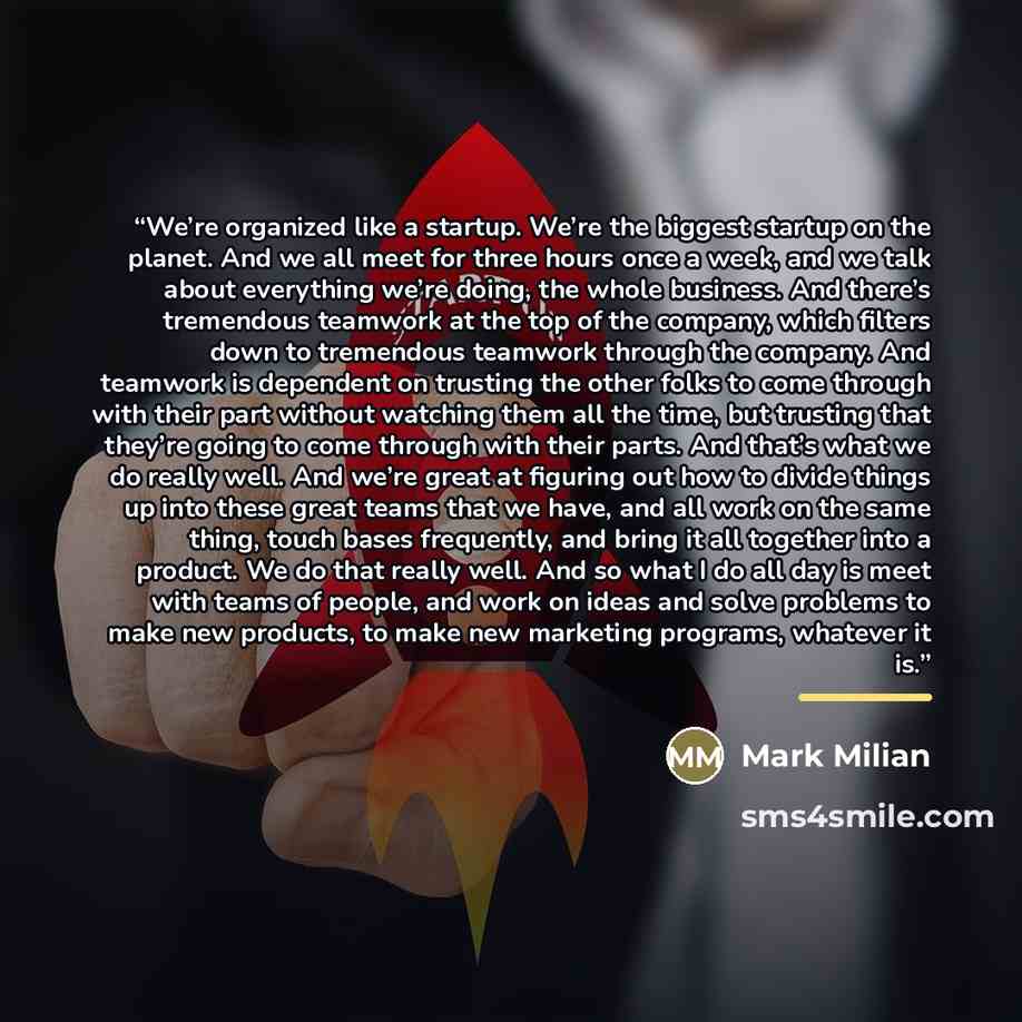 “We’re organized like a startup. We’re the biggest startup on the planet. And we all meet for three hours once a week, and we talk about everything we’re doing, the whole business. And there’s tremendous teamwork at the top of the company, which filters down to tremendous teamwork through the…” quote by Mark Milian