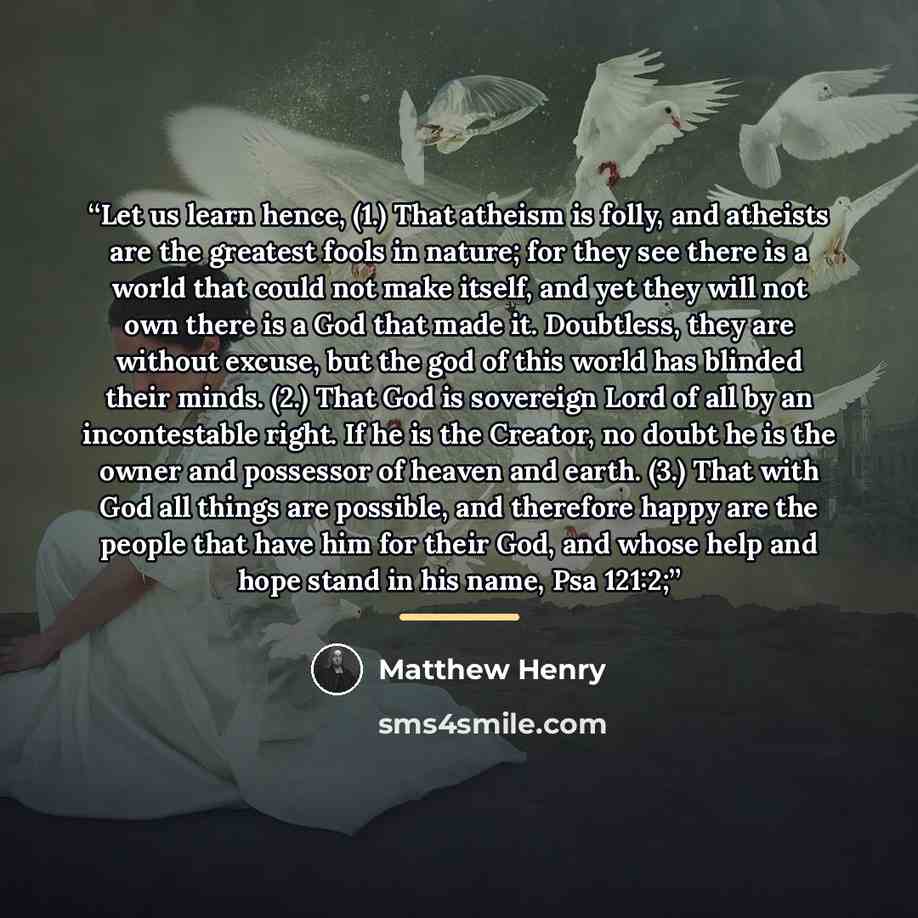 “Let us learn hence, (1.) That atheism is folly, and atheists are the greatest fools in nature; for they see there is a world that could not make itself, and yet they will not own there is a God that made it. Doubtless, they are without excuse, but the god of this world has blinded their minds…” quote by Matthew Henry