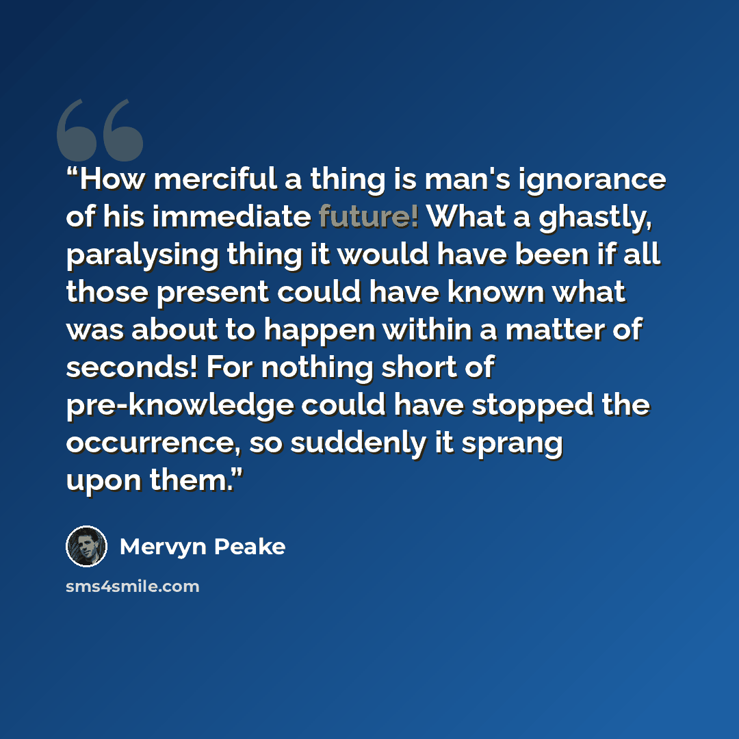 “How merciful a thing is man's ignorance of his immediate future! What a ghastly, paralysing thing it would have been if all those present could have known what was about to happen within a matter of seconds! For nothing short of pre-knowledge could have stopped the occurrence, so suddenly it…” quote by Mervyn Peake