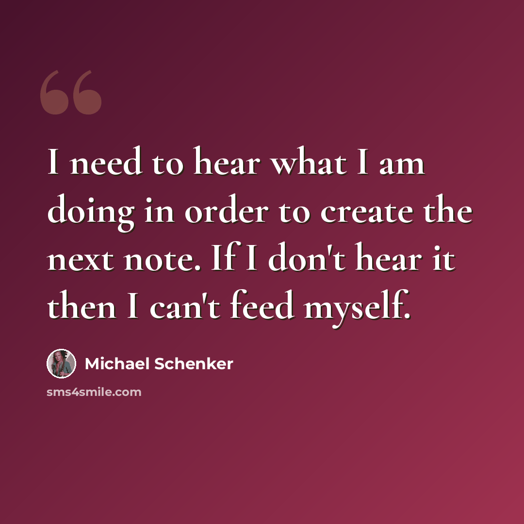 “I need to hear what I am doing in order to create the next note. If I don't hear it then I can't feed myself.” quote by Michael Schenker
