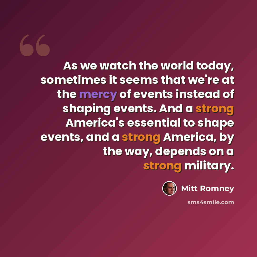 “As we watch the world today, sometimes it seems that we're at the mercy of events instead of shaping events. And a strong America's essential to shape events, and a strong America, by the way, depends on a strong military.” quote by Mitt Romney