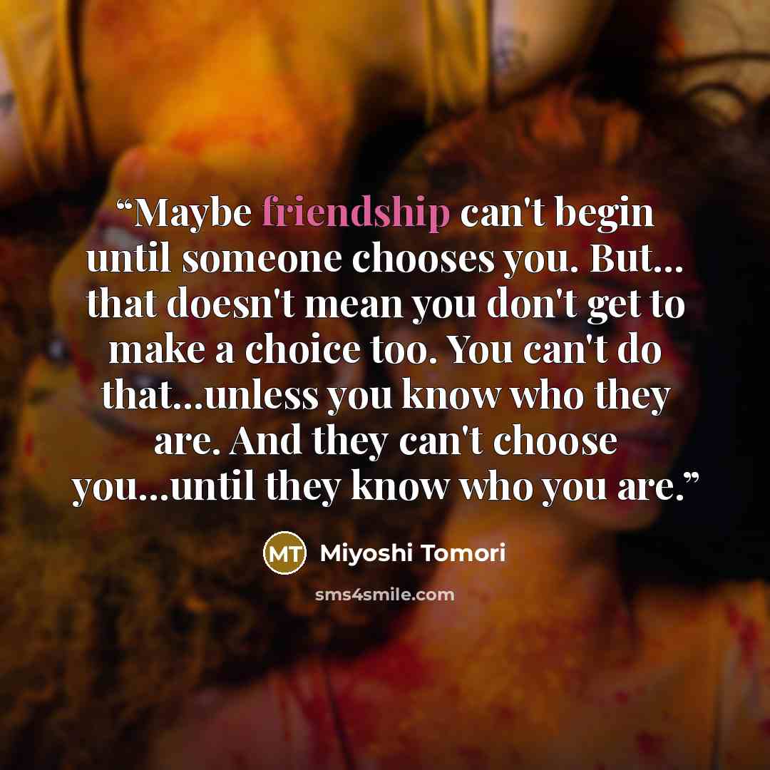 “Maybe friendship can't begin until someone chooses you. But... that doesn't mean you don't get to make a choice too. You can't do that...unless you know who they are. And they can't choose you...until they know who you are.” quote by Miyoshi Tomori
