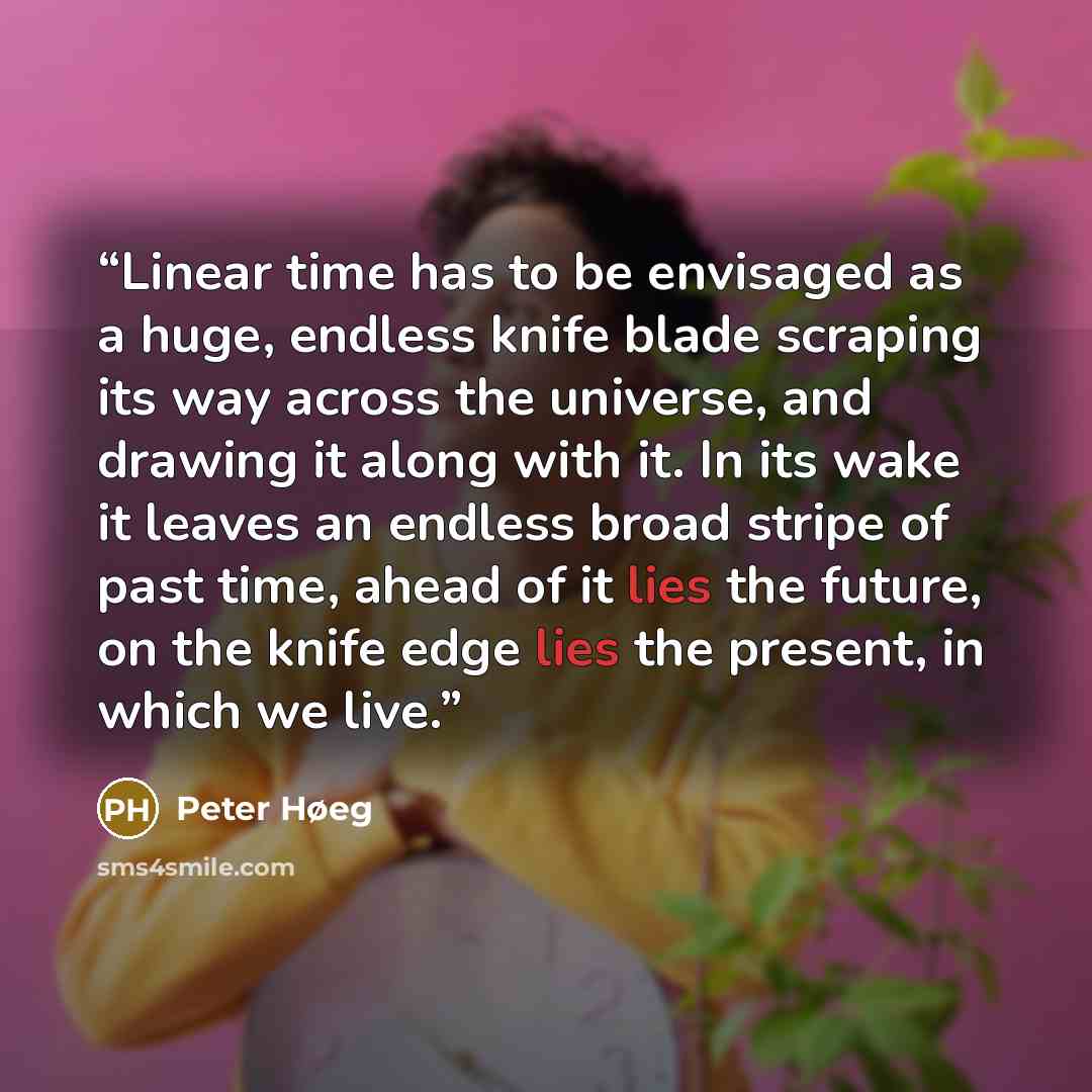 “Linear time has to be envisaged as a huge, endless knife blade scraping its way across the universe, and drawing it along with it. In its wake it leaves an endless broad stripe of past time, ahead of it lies the future, on the knife edge lies the present, in which we live.” quote by Peter Høeg