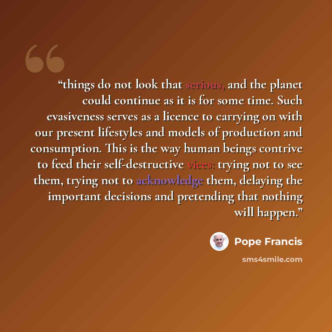 “things do not look that serious, and the planet could continue as it is for some time. Such evasiveness serves as a licence to carrying on with our present lifestyles and models of production and consumption. This is the way human beings contrive to feed their self-destructive vices: trying not to…” quote by Pope Francis
