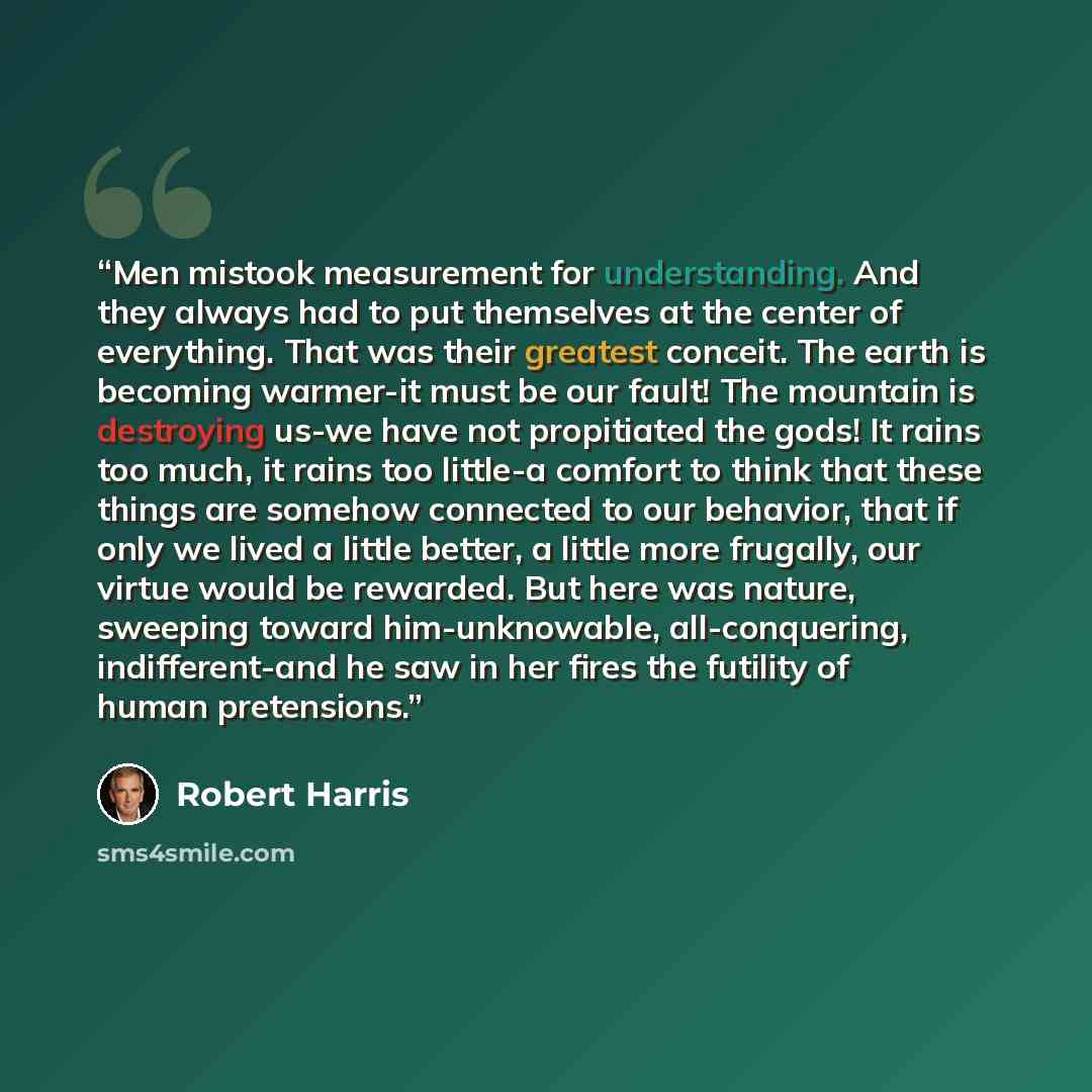 “Men mistook measurement for understanding. And they always had to put themselves at the center of everything. That was their greatest conceit. The earth is becoming warmer-it must be our fault! The mountain is destroying us-we have not propitiated the gods! It rains too much, it rains too little-a…” quote by Robert Harris
