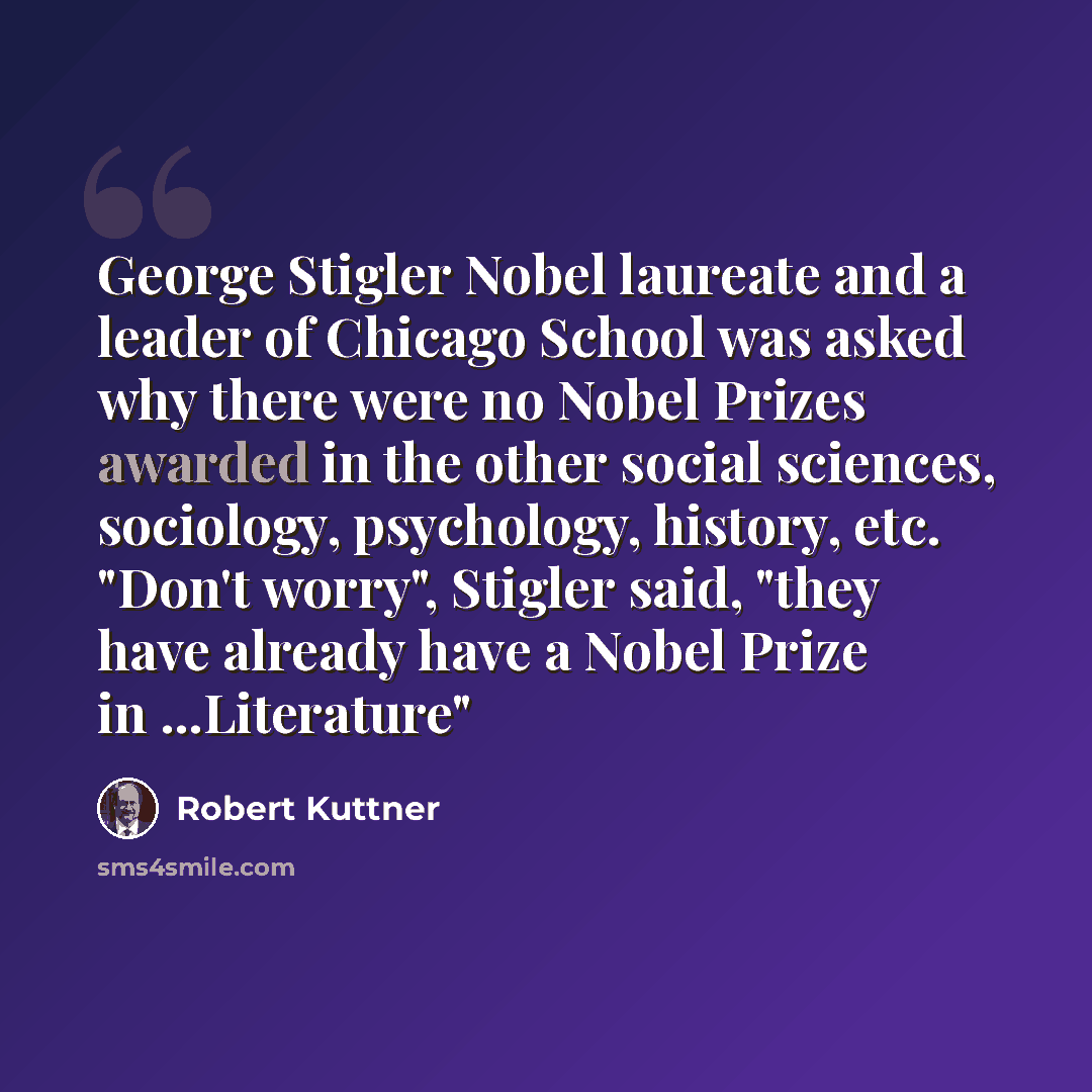 “George Stigler Nobel laureate and a leader of Chicago School was asked why there were no Nobel Prizes awarded in the other social sciences, sociology, psychology, history, etc. "Don't worry", Stigler said, "they have already have a Nobel Prize in ...Literature"” quote by Robert Kuttner