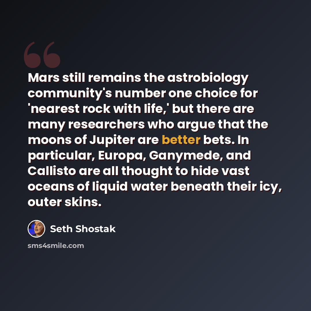 “Mars still remains the astrobiology community's number one choice for 'nearest rock with life,' but there are many researchers who argue that the moons of Jupiter are better bets. In particular, Europa, Ganymede, and Callisto are all thought to hide vast oceans of liquid water beneath their icy…” quote by Seth Shostak