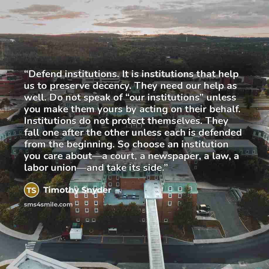 “Defend institutions. It is institutions that help us to preserve decency. They need our help as well. Do not speak of “our institutions” unless you make them yours by acting on their behalf. Institutions do not protect themselves. They fall one after the other unless each is defended from the…” quote by Timothy Snyder