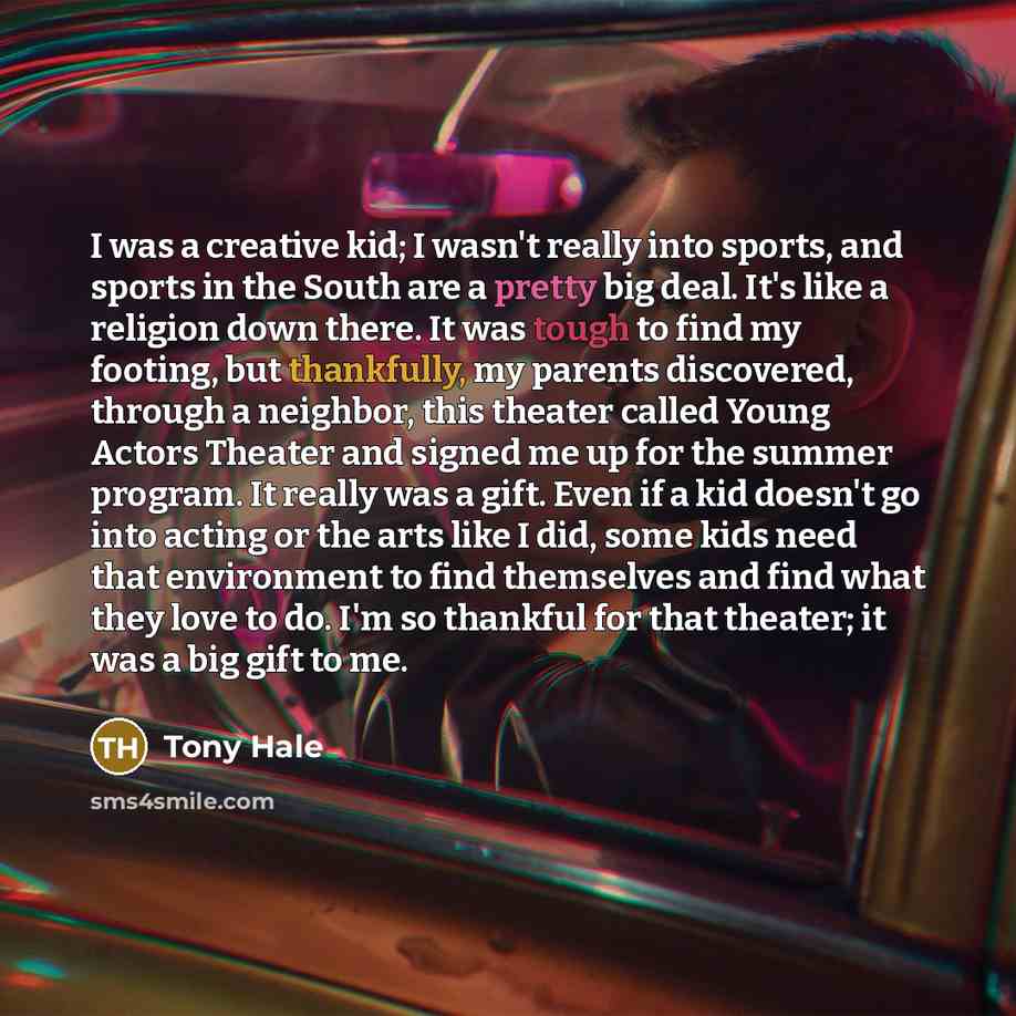 “I was a creative kid; I wasn't really into sports, and sports in the South are a pretty big deal. It's like a religion down there. It was tough to find my footing, but thankfully, my parents discovered, through a neighbor, this theater called Young Actors Theater and signed me up for the summer…” quote by Tony Hale