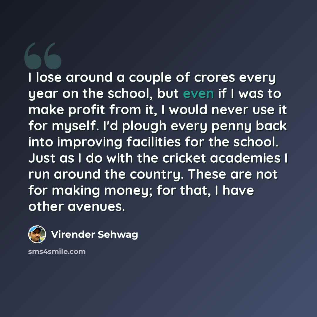 “I lose around a couple of crores every year on the school, but even if I was to make profit from it, I would never use it for myself. I'd plough every penny back into improving facilities for the school. Just as I do with the cricket academies I run around the country. These are not for making…” quote by Virender Sehwag
