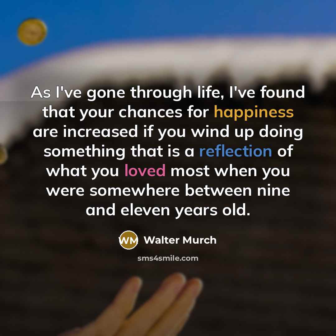 “As I've gone through life, I've found that your chances for happiness are increased if you wind up doing something that is a reflection of what you loved most when you were somewhere between nine and eleven years old.” quote by Walter Murch