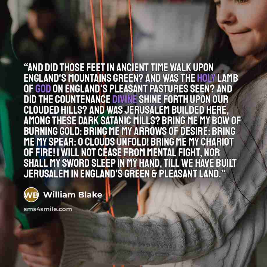 “And did those feet in ancient time Walk upon England's mountains green? And was the holy Lamb of God On England's pleasant pastures seen? And did the Countenance Divine Shine forth upon our clouded hills? And was Jerusalem builded here, Among these dark Satanic Mills? Bring me my Bow of burning…” quote by William Blake