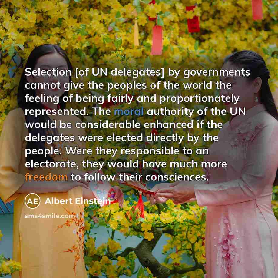 “Selection [of UN delegates] by governments cannot give the peoples of the world the feeling of being fairly and proportionately represented. The moral authority of the UN would be considerable enhanced if the delegates were elected directly by the people. Were they responsible to an electorate…” quote by Albert Einstein