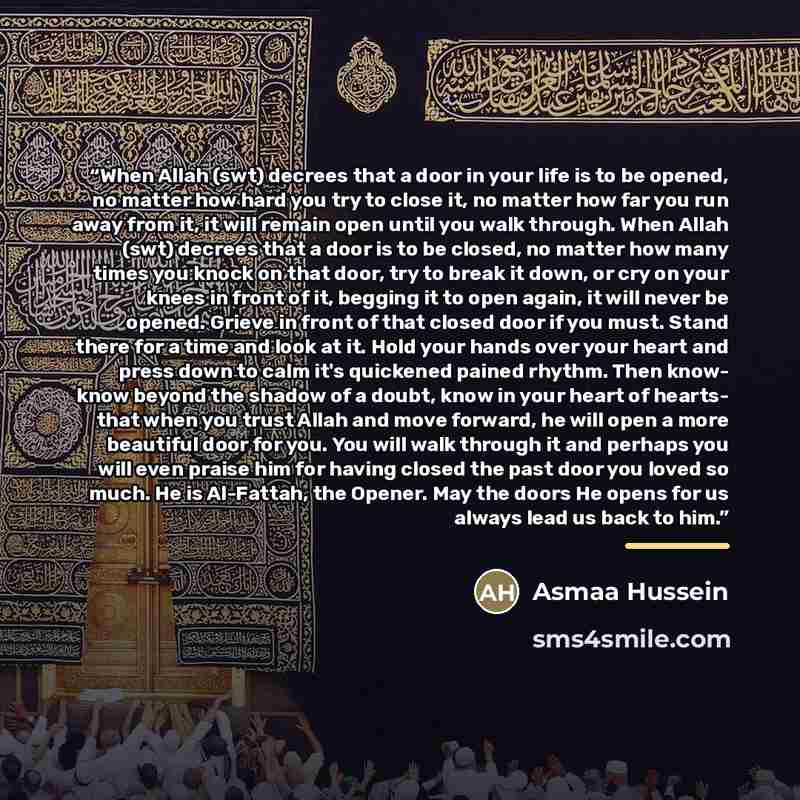 “When Allah (swt) decrees that a door in your life is to be opened, no matter how hard you try to close it, no matter how far you run away from it, it will remain open until you walk through. When Allah (swt) decrees that a door is to be closed, no matter how many times you knock on that door, try…” quote by Asmaa Hussein
