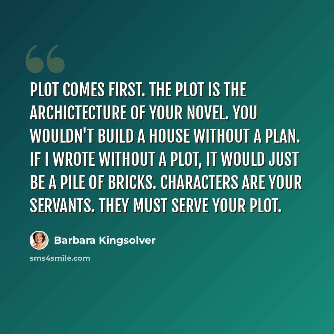 “Plot comes first. The plot is the archictecture of your novel. You wouldn't build a house without a plan. If I wrote without a plot, it would just be a pile of bricks. Characters are your servants. They must serve your plot.” quote by Barbara Kingsolver