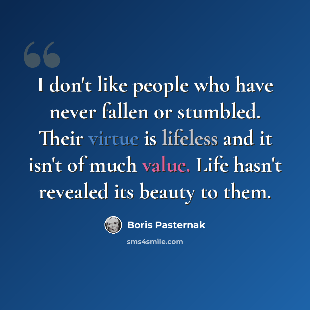 “I don't like people who have never fallen or stumbled. Their virtue is lifeless and it isn't of much value. Life hasn't revealed its beauty to them.” quote by Boris Pasternak