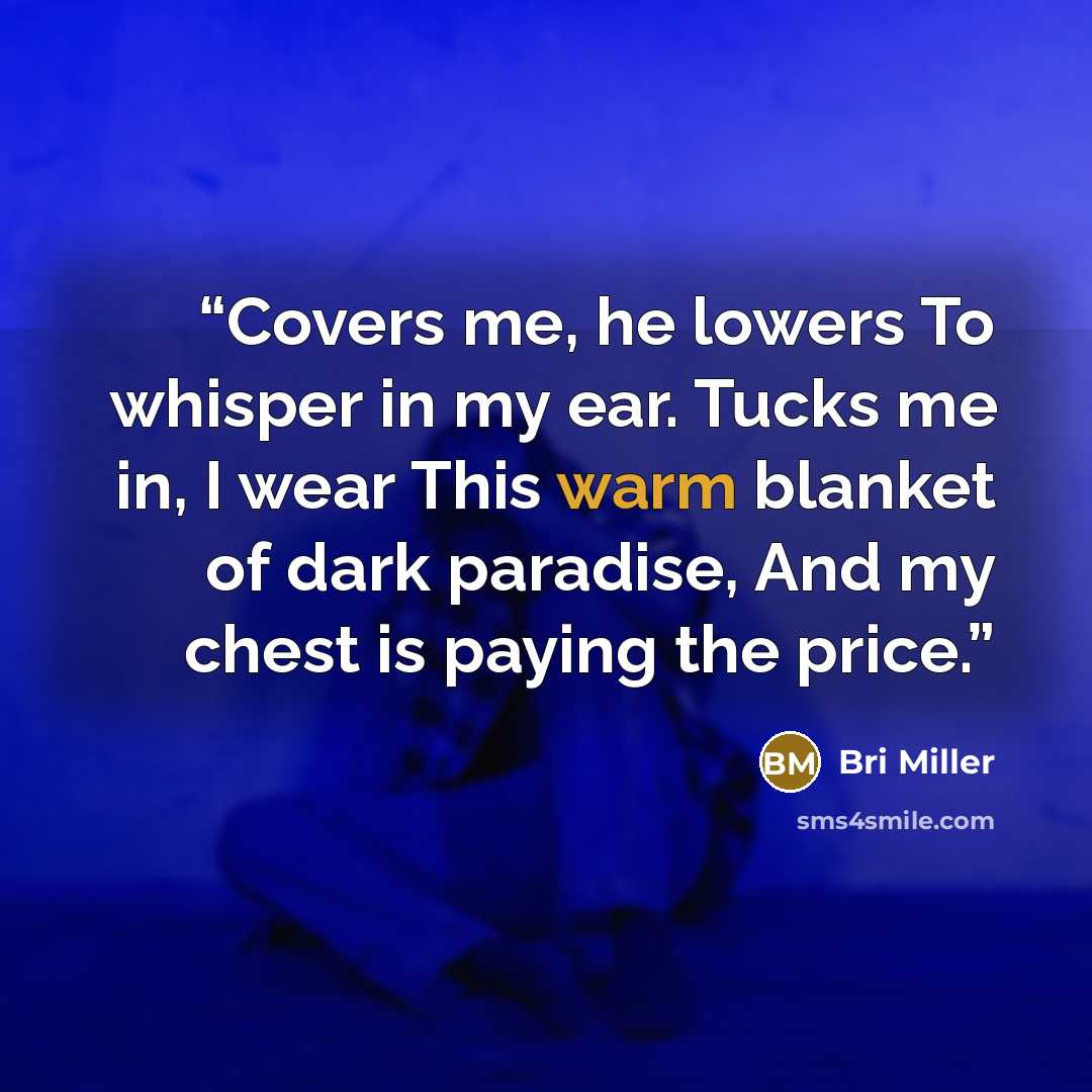 “Covers me, he lowers To whisper in my ear. Tucks me in, I wear This warm blanket of dark paradise, And my chest is paying the price.” quote by Bri Miller