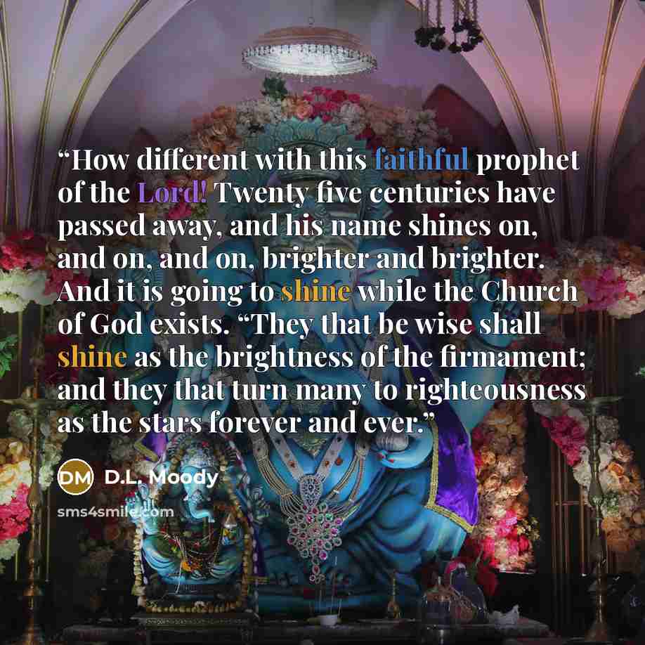 “How different with this faithful prophet of the Lord! Twenty five centuries have passed away, and his name shines on, and on, and on, brighter and brighter. And it is going to shine while the Church of God exists. “They that be wise shall shine as the brightness of the firmament; and they that…” quote by D.L. Moody